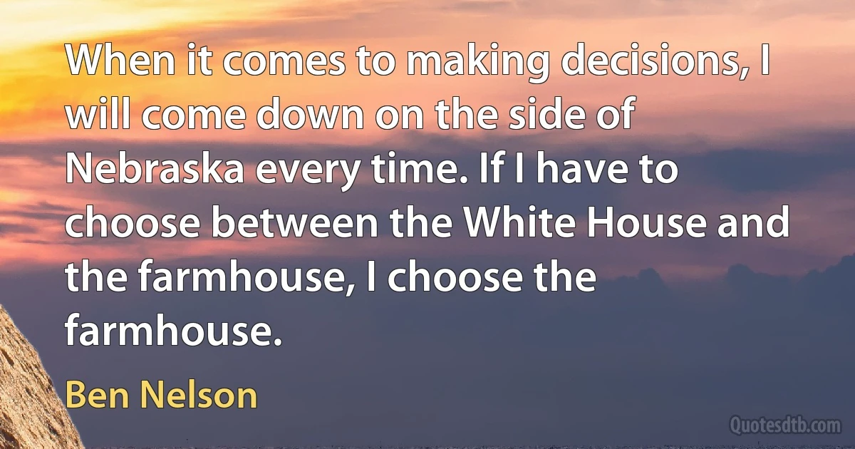 When it comes to making decisions, I will come down on the side of Nebraska every time. If I have to choose between the White House and the farmhouse, I choose the farmhouse. (Ben Nelson)