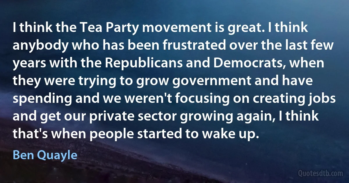 I think the Tea Party movement is great. I think anybody who has been frustrated over the last few years with the Republicans and Democrats, when they were trying to grow government and have spending and we weren't focusing on creating jobs and get our private sector growing again, I think that's when people started to wake up. (Ben Quayle)