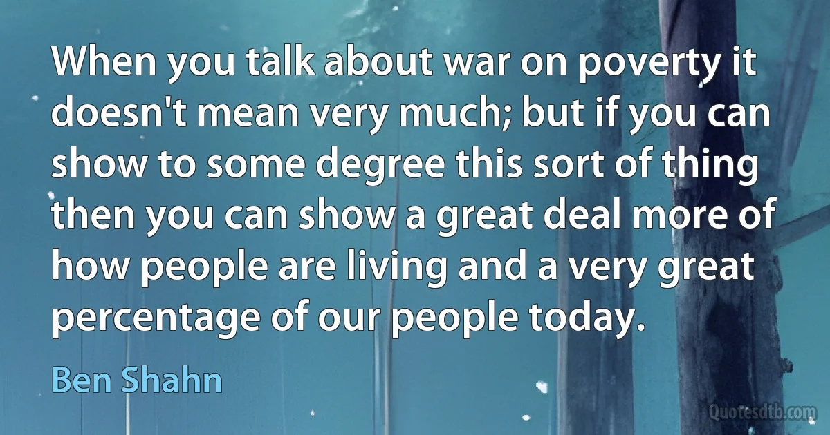 When you talk about war on poverty it doesn't mean very much; but if you can show to some degree this sort of thing then you can show a great deal more of how people are living and a very great percentage of our people today. (Ben Shahn)