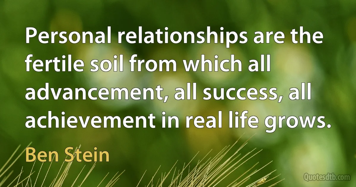 Personal relationships are the fertile soil from which all advancement, all success, all achievement in real life grows. (Ben Stein)