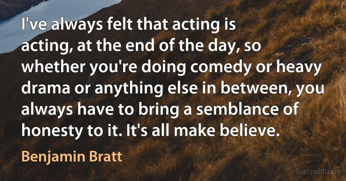 I've always felt that acting is acting, at the end of the day, so whether you're doing comedy or heavy drama or anything else in between, you always have to bring a semblance of honesty to it. It's all make believe. (Benjamin Bratt)