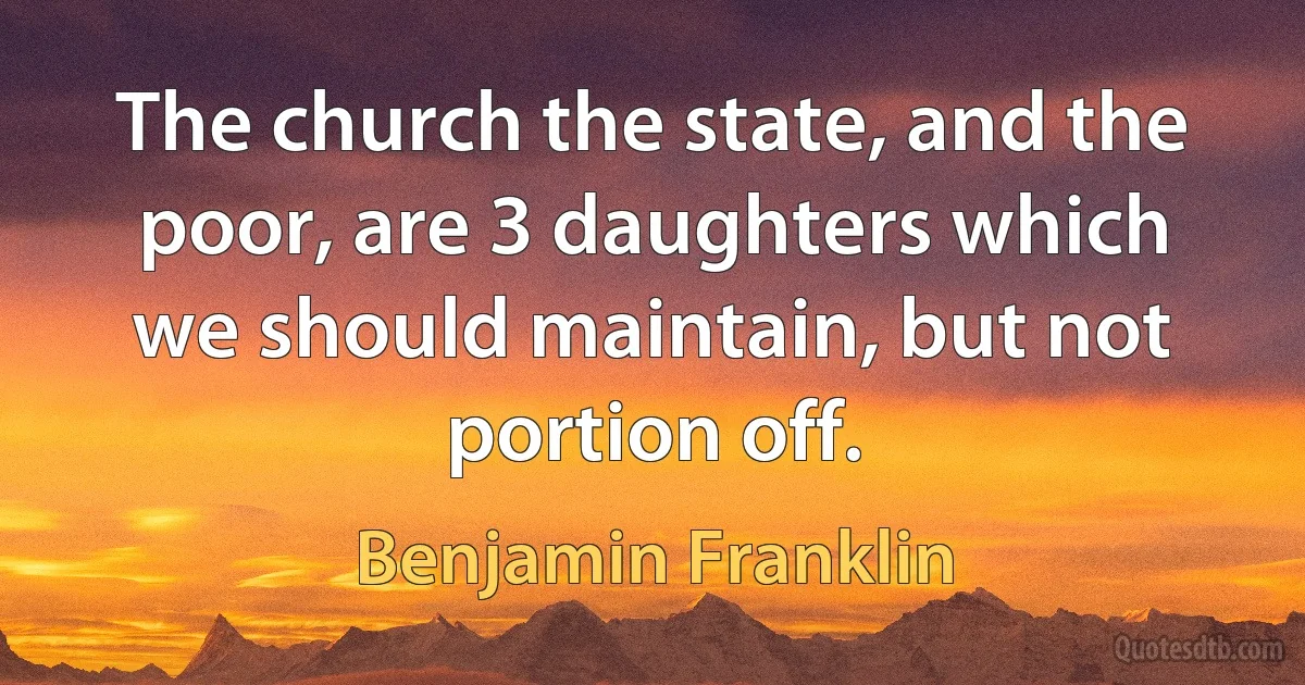 The church the state, and the poor, are 3 daughters which we should maintain, but not portion off. (Benjamin Franklin)