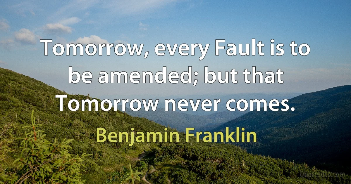 Tomorrow, every Fault is to be amended; but that Tomorrow never comes. (Benjamin Franklin)