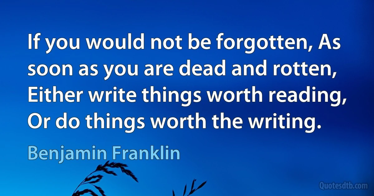 If you would not be forgotten, As soon as you are dead and rotten, Either write things worth reading, Or do things worth the writing. (Benjamin Franklin)