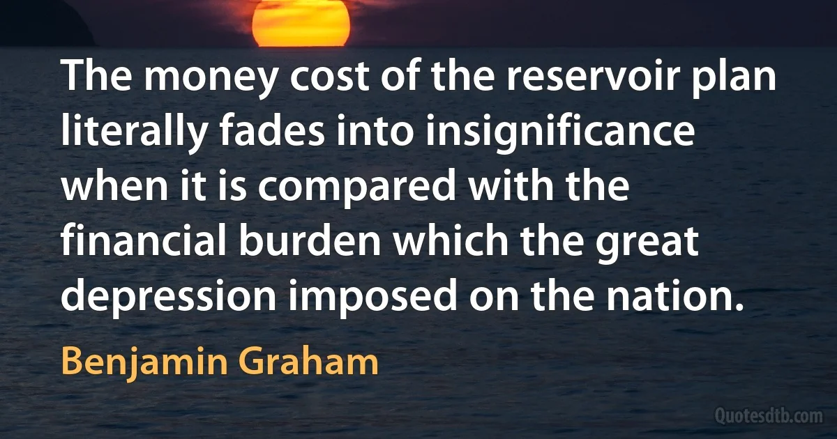 The money cost of the reservoir plan literally fades into insignificance when it is compared with the financial burden which the great depression imposed on the nation. (Benjamin Graham)