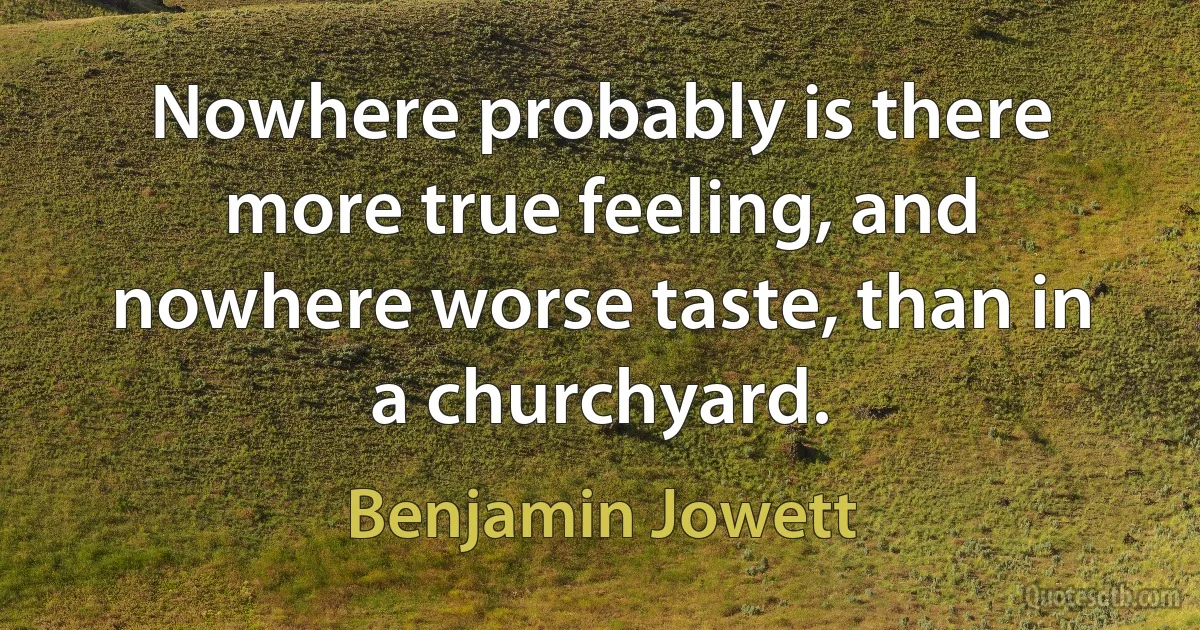 Nowhere probably is there more true feeling, and nowhere worse taste, than in a churchyard. (Benjamin Jowett)