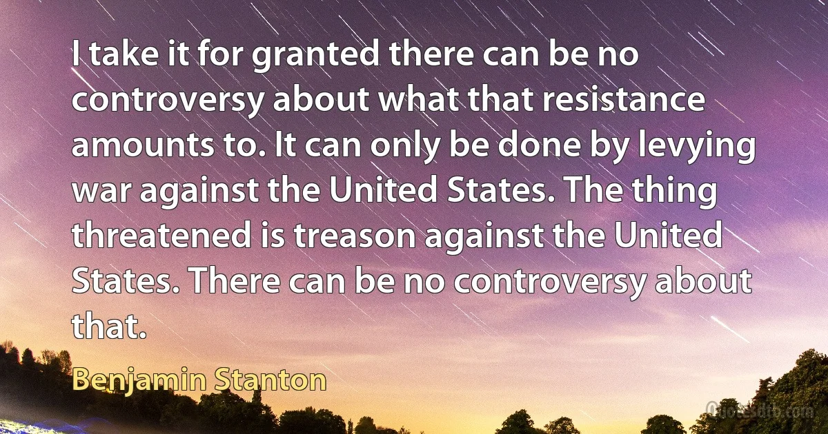 I take it for granted there can be no controversy about what that resistance amounts to. It can only be done by levying war against the United States. The thing threatened is treason against the United States. There can be no controversy about that. (Benjamin Stanton)