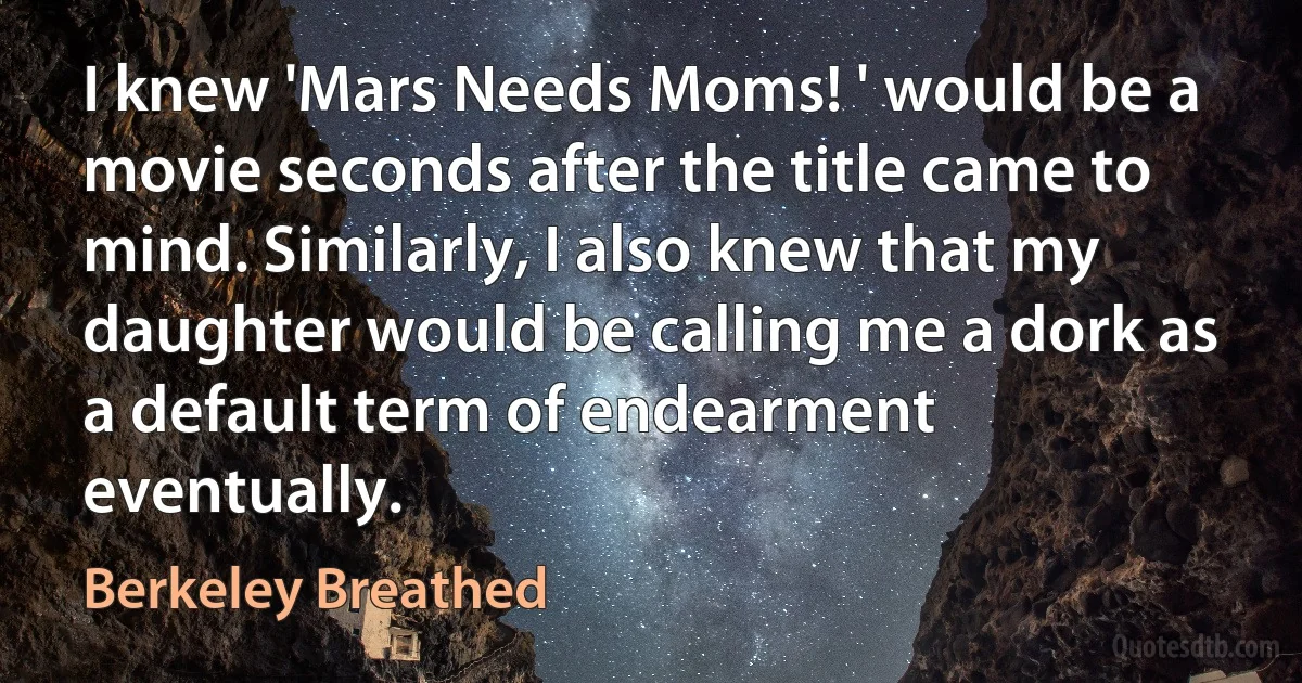 I knew 'Mars Needs Moms! ' would be a movie seconds after the title came to mind. Similarly, I also knew that my daughter would be calling me a dork as a default term of endearment eventually. (Berkeley Breathed)