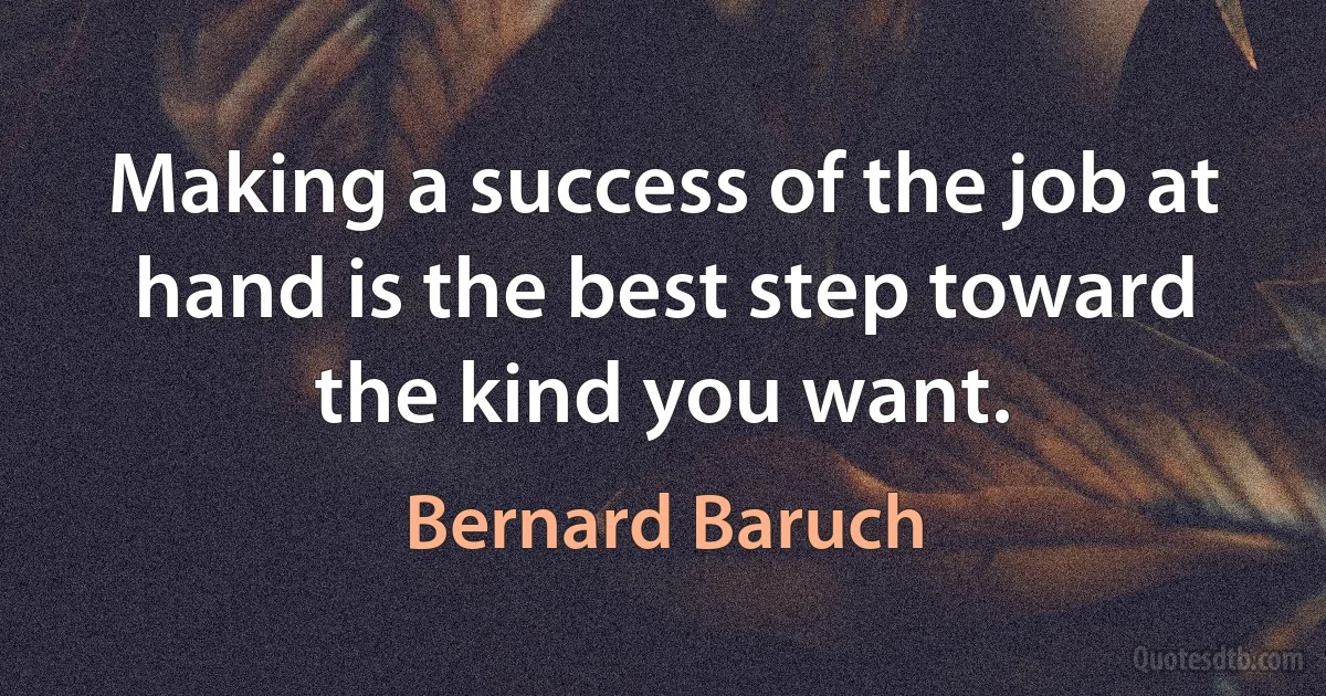 Making a success of the job at hand is the best step toward the kind you want. (Bernard Baruch)