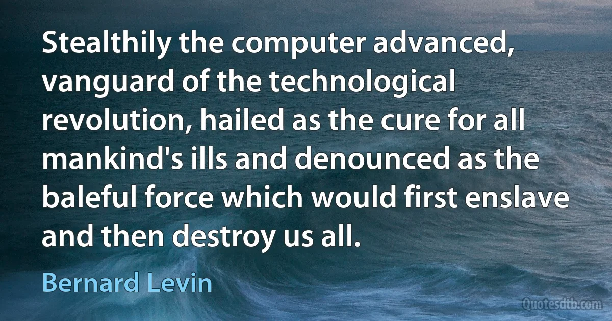 Stealthily the computer advanced, vanguard of the technological revolution, hailed as the cure for all mankind's ills and denounced as the baleful force which would first enslave and then destroy us all. (Bernard Levin)