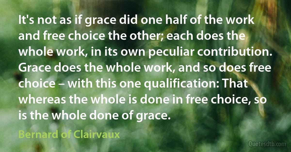 It's not as if grace did one half of the work and free choice the other; each does the whole work, in its own peculiar contribution. Grace does the whole work, and so does free choice – with this one qualification: That whereas the whole is done in free choice, so is the whole done of grace. (Bernard of Clairvaux)