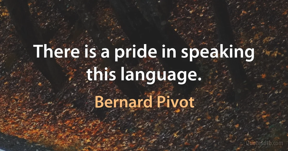 There is a pride in speaking this language. (Bernard Pivot)