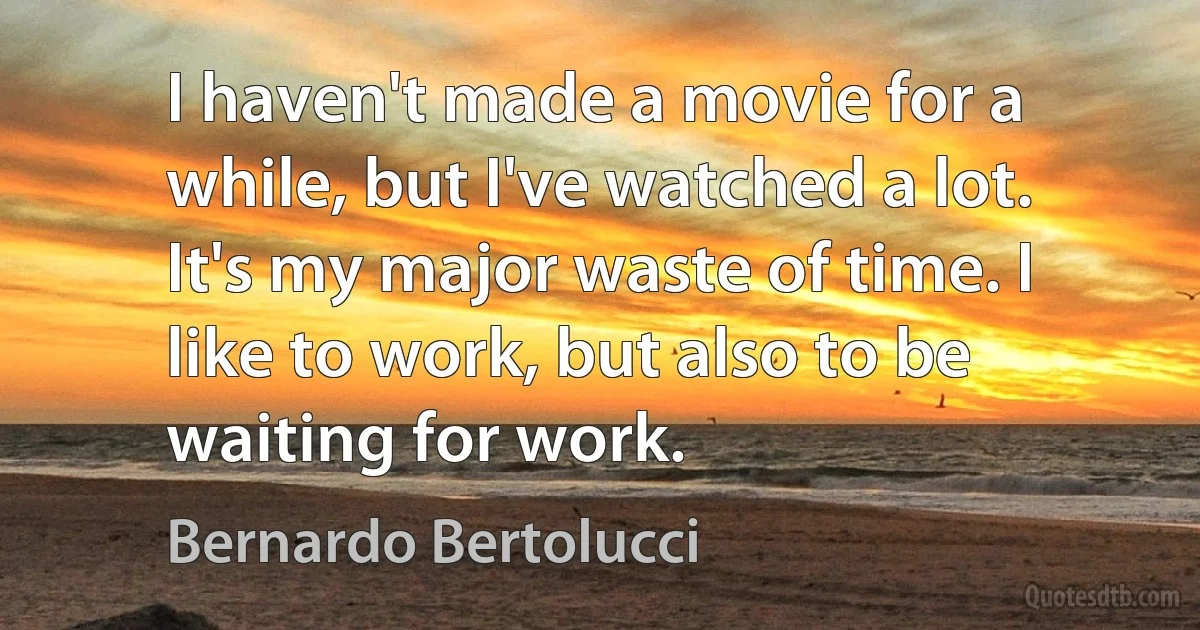 I haven't made a movie for a while, but I've watched a lot. It's my major waste of time. I like to work, but also to be waiting for work. (Bernardo Bertolucci)