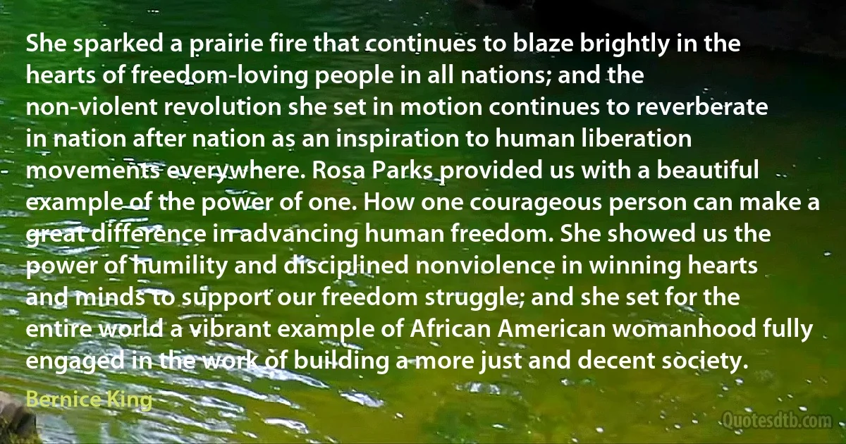 She sparked a prairie fire that continues to blaze brightly in the hearts of freedom-loving people in all nations; and the non-violent revolution she set in motion continues to reverberate in nation after nation as an inspiration to human liberation movements everywhere. Rosa Parks provided us with a beautiful example of the power of one. How one courageous person can make a great difference in advancing human freedom. She showed us the power of humility and disciplined nonviolence in winning hearts and minds to support our freedom struggle; and she set for the entire world a vibrant example of African American womanhood fully engaged in the work of building a more just and decent society. (Bernice King)