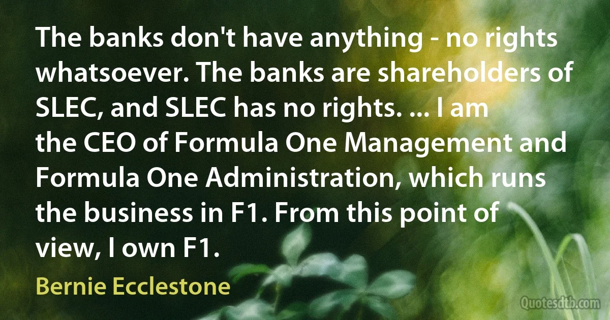 The banks don't have anything - no rights whatsoever. The banks are shareholders of SLEC, and SLEC has no rights. ... I am the CEO of Formula One Management and Formula One Administration, which runs the business in F1. From this point of view, I own F1. (Bernie Ecclestone)