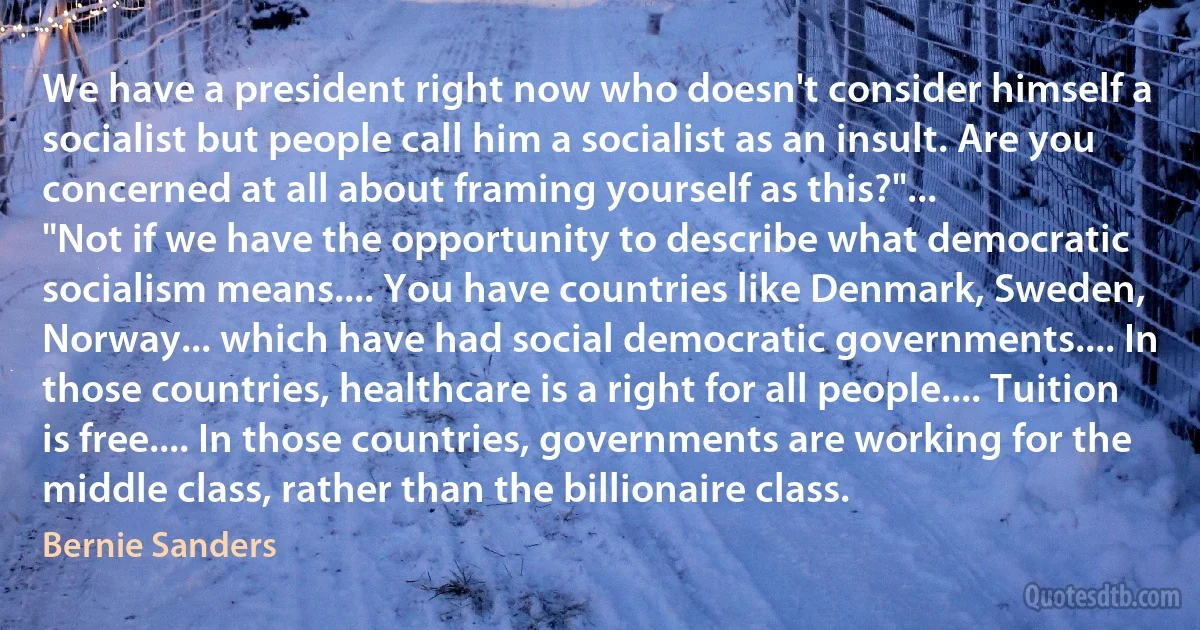 We have a president right now who doesn't consider himself a socialist but people call him a socialist as an insult. Are you concerned at all about framing yourself as this?"...
"Not if we have the opportunity to describe what democratic socialism means.... You have countries like Denmark, Sweden, Norway... which have had social democratic governments.... In those countries, healthcare is a right for all people.... Tuition is free.... In those countries, governments are working for the middle class, rather than the billionaire class. (Bernie Sanders)