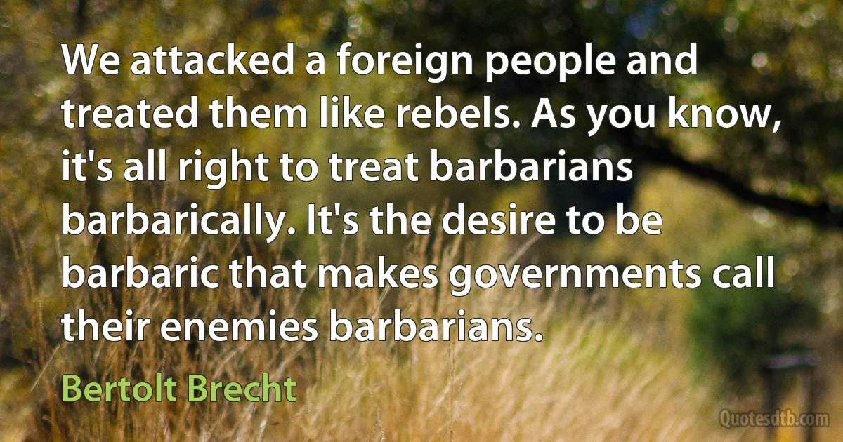 We attacked a foreign people and treated them like rebels. As you know, it's all right to treat barbarians barbarically. It's the desire to be barbaric that makes governments call their enemies barbarians. (Bertolt Brecht)