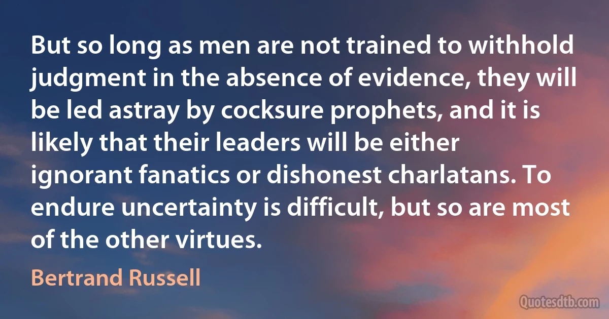 But so long as men are not trained to withhold judgment in the absence of evidence, they will be led astray by cocksure prophets, and it is likely that their leaders will be either ignorant fanatics or dishonest charlatans. To endure uncertainty is difficult, but so are most of the other virtues. (Bertrand Russell)