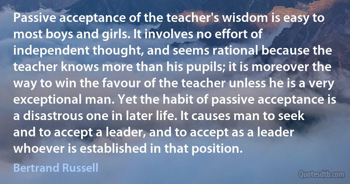 Passive acceptance of the teacher's wisdom is easy to most boys and girls. It involves no effort of independent thought, and seems rational because the teacher knows more than his pupils; it is moreover the way to win the favour of the teacher unless he is a very exceptional man. Yet the habit of passive acceptance is a disastrous one in later life. It causes man to seek and to accept a leader, and to accept as a leader whoever is established in that position. (Bertrand Russell)