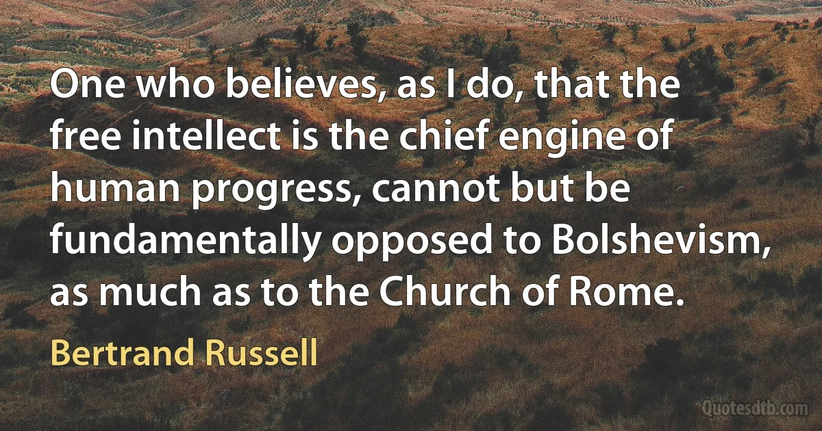 One who believes, as I do, that the free intellect is the chief engine of human progress, cannot but be fundamentally opposed to Bolshevism, as much as to the Church of Rome. (Bertrand Russell)