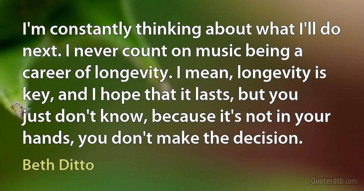 I'm constantly thinking about what I'll do next. I never count on music being a career of longevity. I mean, longevity is key, and I hope that it lasts, but you just don't know, because it's not in your hands, you don't make the decision. (Beth Ditto)