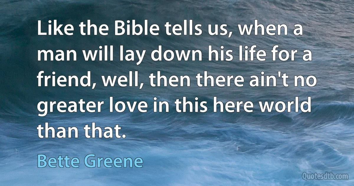 Like the Bible tells us, when a man will lay down his life for a friend, well, then there ain't no greater love in this here world than that. (Bette Greene)