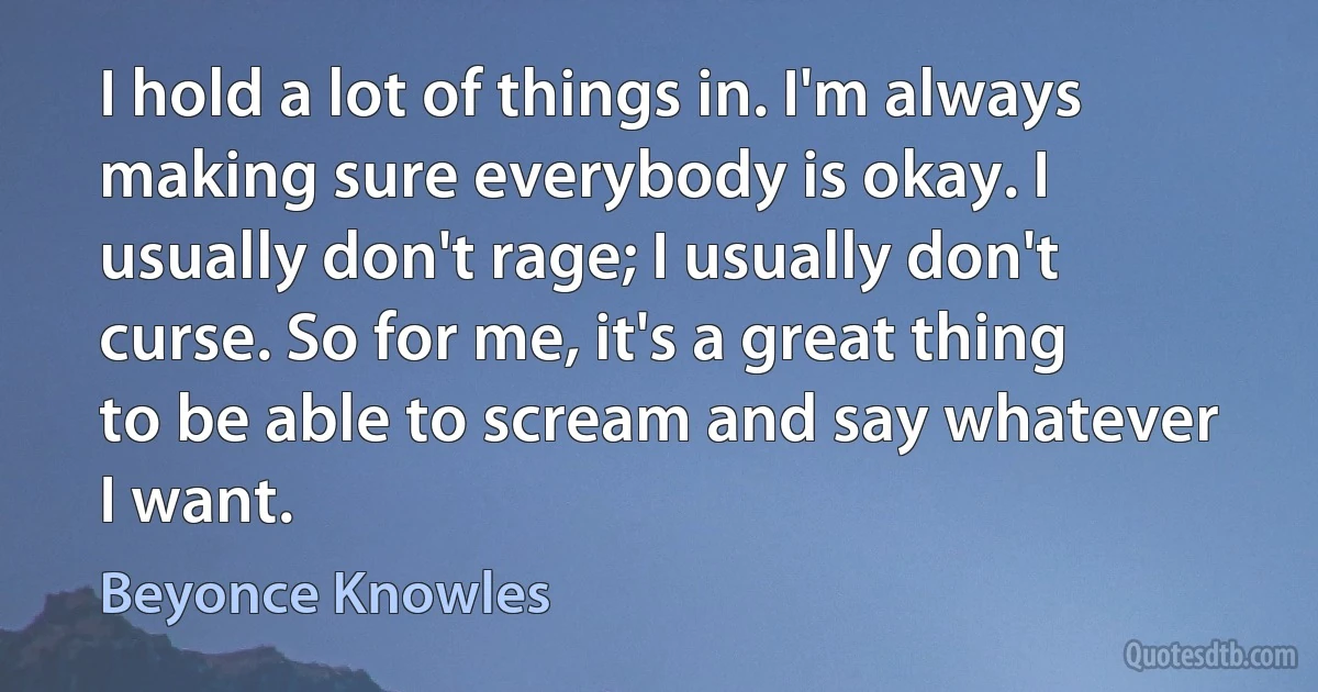 I hold a lot of things in. I'm always making sure everybody is okay. I usually don't rage; I usually don't curse. So for me, it's a great thing to be able to scream and say whatever I want. (Beyonce Knowles)