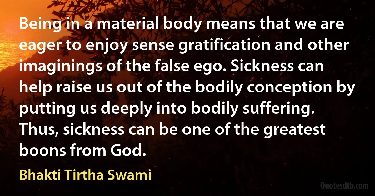 Being in a material body means that we are eager to enjoy sense gratification and other imaginings of the false ego. Sickness can help raise us out of the bodily conception by putting us deeply into bodily suffering. Thus, sickness can be one of the greatest boons from God. (Bhakti Tirtha Swami)