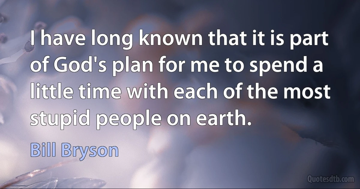 I have long known that it is part of God's plan for me to spend a little time with each of the most stupid people on earth. (Bill Bryson)