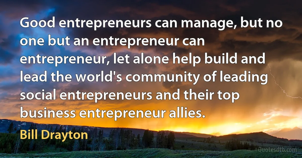 Good entrepreneurs can manage, but no one but an entrepreneur can entrepreneur, let alone help build and lead the world's community of leading social entrepreneurs and their top business entrepreneur allies. (Bill Drayton)