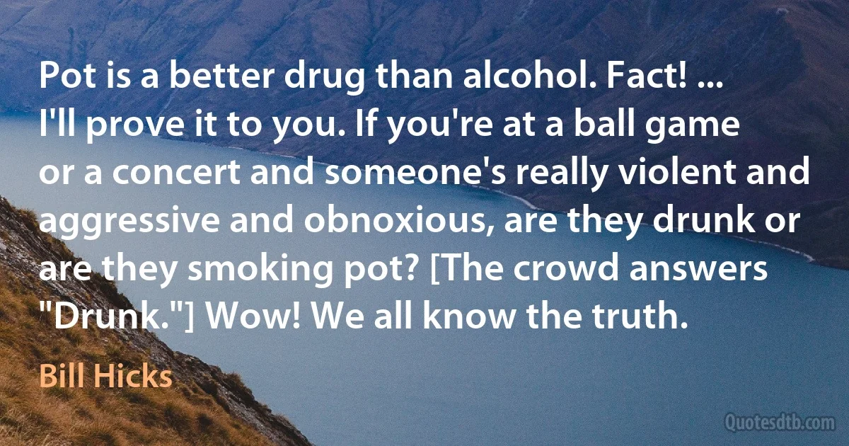 Pot is a better drug than alcohol. Fact! ... I'll prove it to you. If you're at a ball game or a concert and someone's really violent and aggressive and obnoxious, are they drunk or are they smoking pot? [The crowd answers "Drunk."] Wow! We all know the truth. (Bill Hicks)