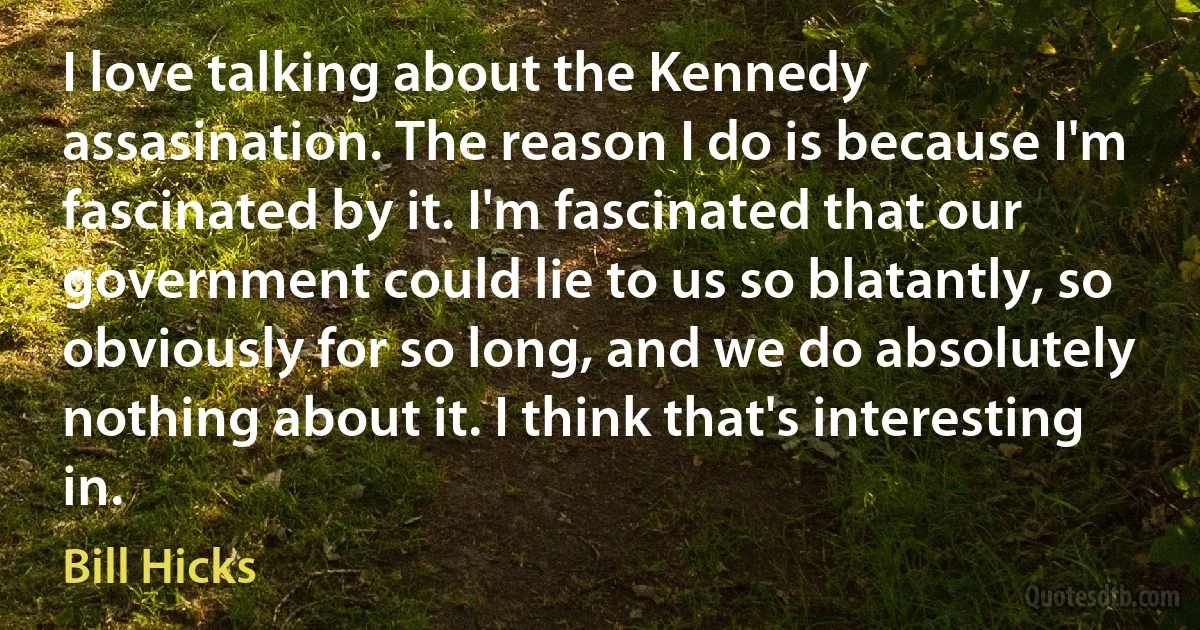 I love talking about the Kennedy assasination. The reason I do is because I'm fascinated by it. I'm fascinated that our government could lie to us so blatantly, so obviously for so long, and we do absolutely nothing about it. I think that's interesting in. (Bill Hicks)