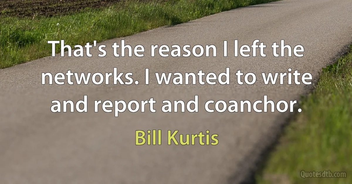 That's the reason I left the networks. I wanted to write and report and coanchor. (Bill Kurtis)