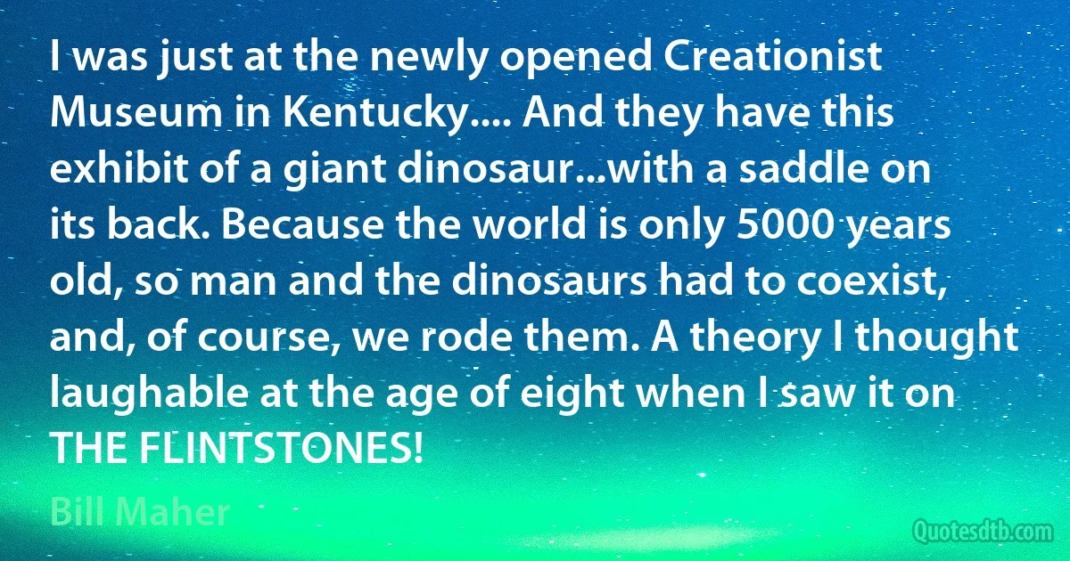 I was just at the newly opened Creationist Museum in Kentucky.... And they have this exhibit of a giant dinosaur...with a saddle on its back. Because the world is only 5000 years old, so man and the dinosaurs had to coexist, and, of course, we rode them. A theory I thought laughable at the age of eight when I saw it on THE FLINTSTONES! (Bill Maher)