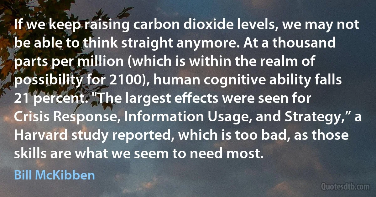 If we keep raising carbon dioxide levels, we may not be able to think straight anymore. At a thousand parts per million (which is within the realm of possibility for 2100), human cognitive ability falls 21 percent. "The largest effects were seen for Crisis Response, Information Usage, and Strategy,” a Harvard study reported, which is too bad, as those skills are what we seem to need most. (Bill McKibben)