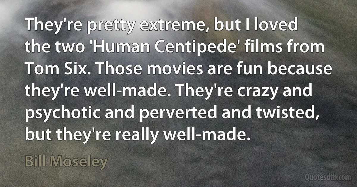 They're pretty extreme, but I loved the two 'Human Centipede' films from Tom Six. Those movies are fun because they're well-made. They're crazy and psychotic and perverted and twisted, but they're really well-made. (Bill Moseley)