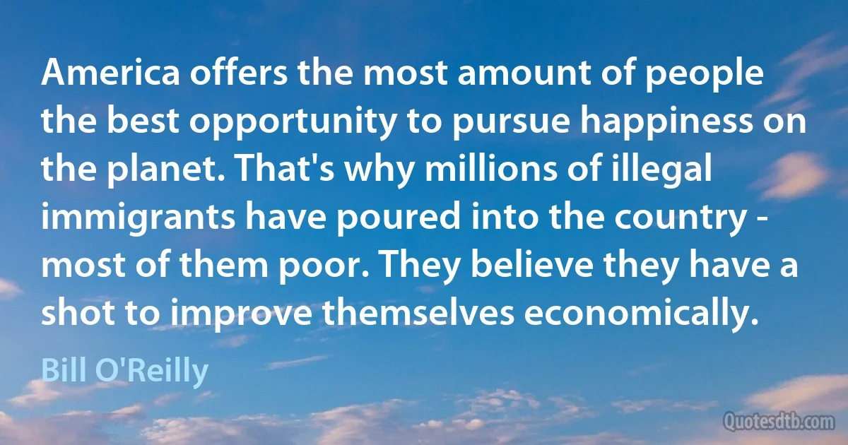 America offers the most amount of people the best opportunity to pursue happiness on the planet. That's why millions of illegal immigrants have poured into the country - most of them poor. They believe they have a shot to improve themselves economically. (Bill O'Reilly)