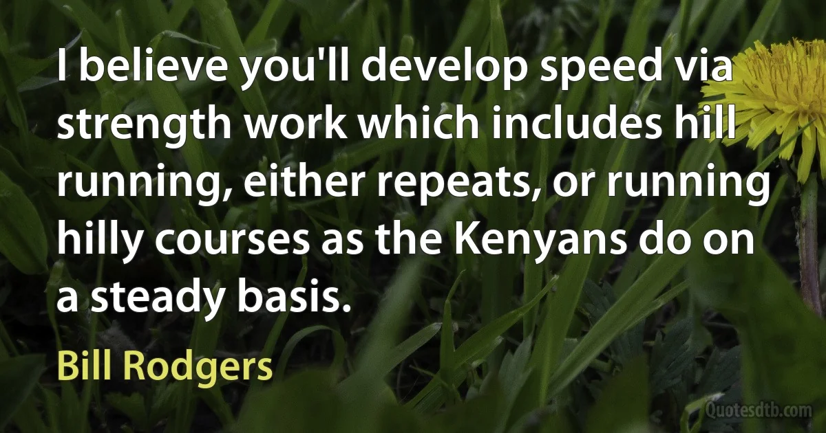 I believe you'll develop speed via strength work which includes hill running, either repeats, or running hilly courses as the Kenyans do on a steady basis. (Bill Rodgers)