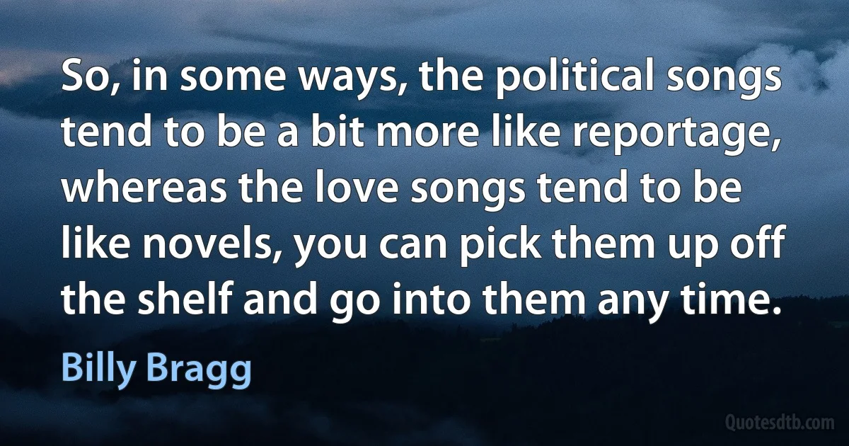 So, in some ways, the political songs tend to be a bit more like reportage, whereas the love songs tend to be like novels, you can pick them up off the shelf and go into them any time. (Billy Bragg)