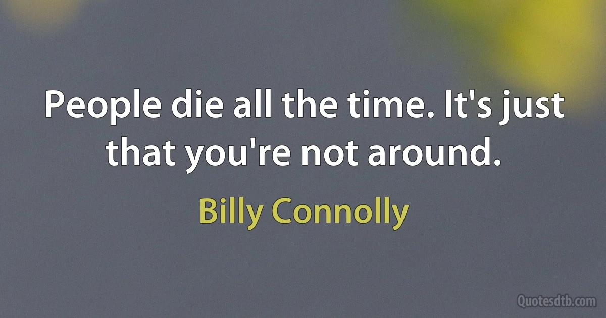 People die all the time. It's just that you're not around. (Billy Connolly)