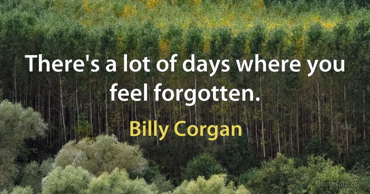 There's a lot of days where you feel forgotten. (Billy Corgan)