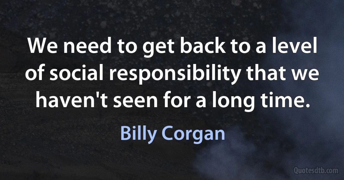 We need to get back to a level of social responsibility that we haven't seen for a long time. (Billy Corgan)