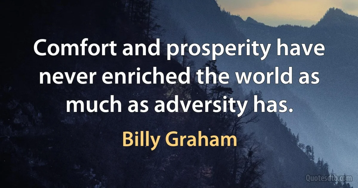 Comfort and prosperity have never enriched the world as much as adversity has. (Billy Graham)