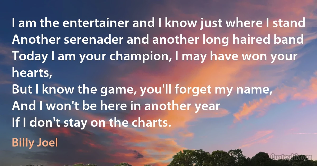 I am the entertainer and I know just where I stand
Another serenader and another long haired band
Today I am your champion, I may have won your hearts,
But I know the game, you'll forget my name,
And I won't be here in another year
If I don't stay on the charts. (Billy Joel)