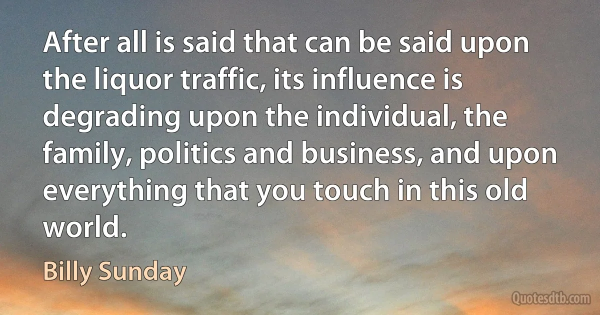 After all is said that can be said upon the liquor traffic, its influence is degrading upon the individual, the family, politics and business, and upon everything that you touch in this old world. (Billy Sunday)