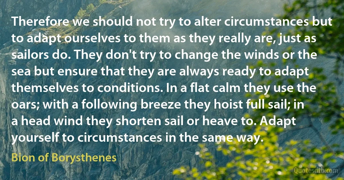 Therefore we should not try to alter circumstances but to adapt ourselves to them as they really are, just as sailors do. They don't try to change the winds or the sea but ensure that they are always ready to adapt themselves to conditions. In a flat calm they use the oars; with a following breeze they hoist full sail; in a head wind they shorten sail or heave to. Adapt yourself to circumstances in the same way. (Bion of Borysthenes)