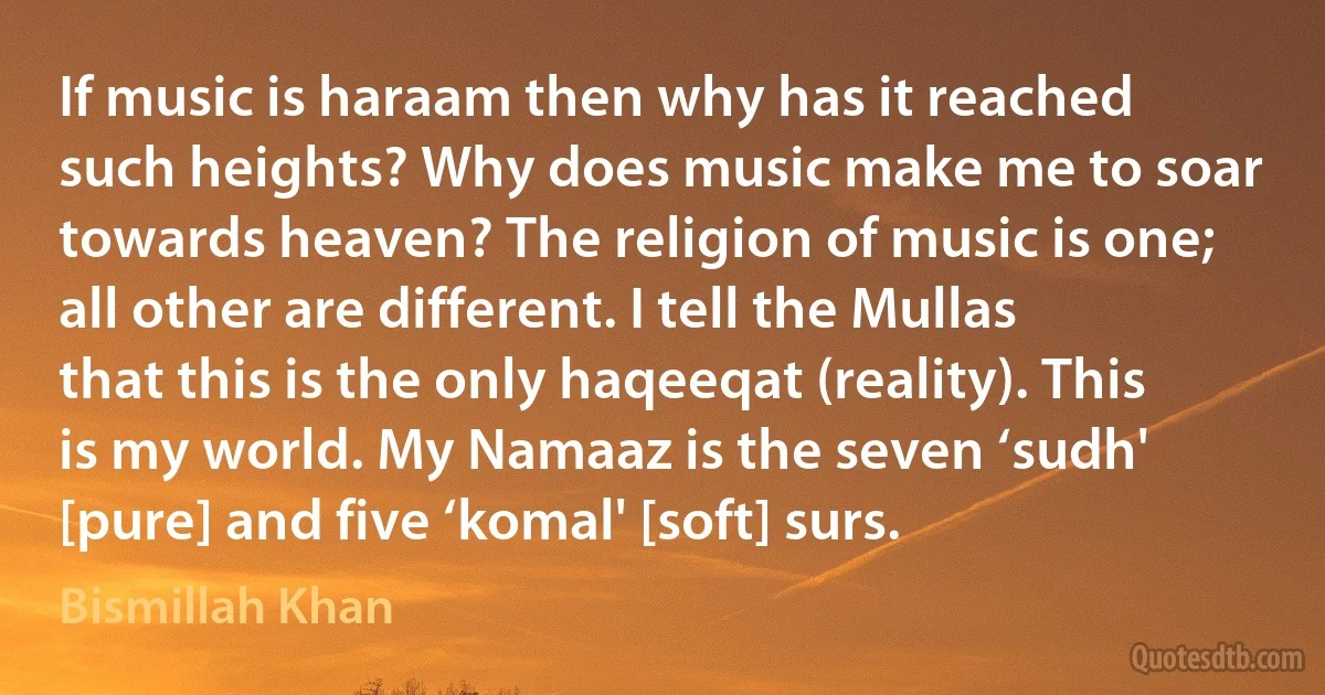 If music is haraam then why has it reached such heights? Why does music make me to soar towards heaven? The religion of music is one; all other are different. I tell the Mullas that this is the only haqeeqat (reality). This is my world. My Namaaz is the seven ‘sudh' [pure] and five ‘komal' [soft] surs. (Bismillah Khan)