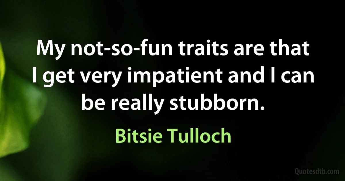 My not-so-fun traits are that I get very impatient and I can be really stubborn. (Bitsie Tulloch)