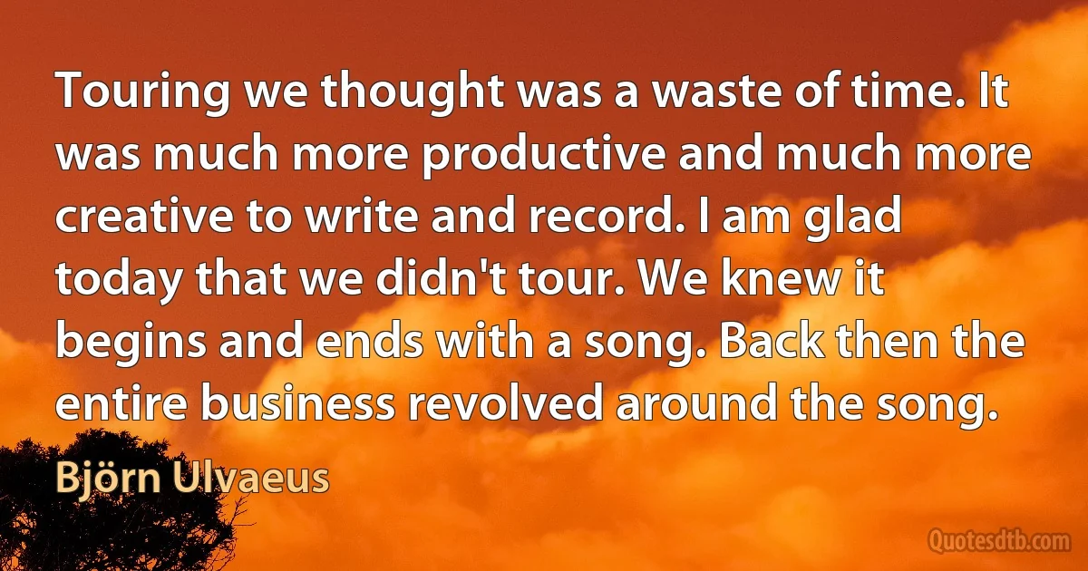 Touring we thought was a waste of time. It was much more productive and much more creative to write and record. I am glad today that we didn't tour. We knew it begins and ends with a song. Back then the entire business revolved around the song. (Björn Ulvaeus)