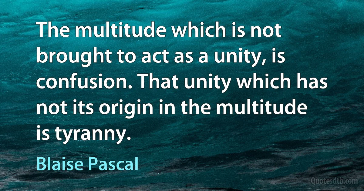 The multitude which is not brought to act as a unity, is confusion. That unity which has not its origin in the multitude is tyranny. (Blaise Pascal)